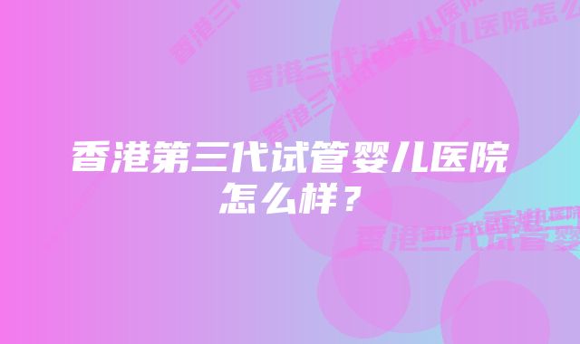 香港第三代试管婴儿医院怎么样?