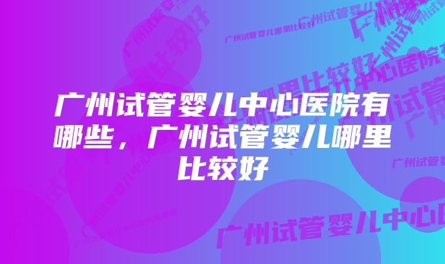 广州试管婴儿中心医院有哪些,广州试管婴儿哪里比较好
