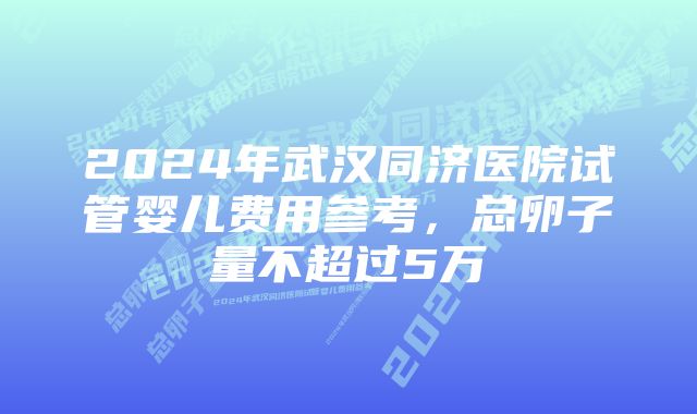 2024年武汉同济医院试管婴儿费用参考,总卵子量不超过5万
