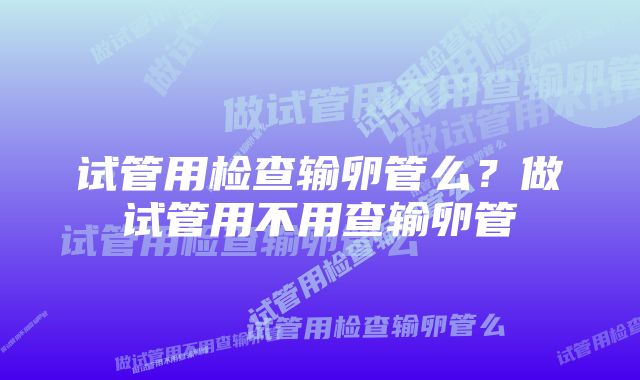 试管用检查输卵管么?做试管用不用查输卵管