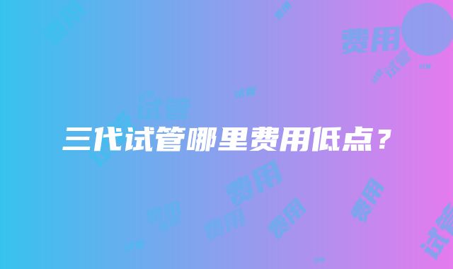三代试管哪里费用低点?