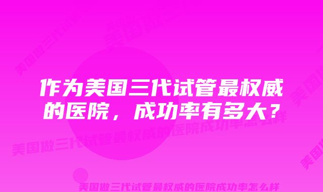 作为美国三代试管最权威的医院,成功率有多大?