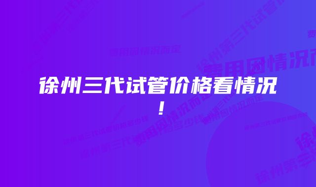 徐州三代试管价格看情况!