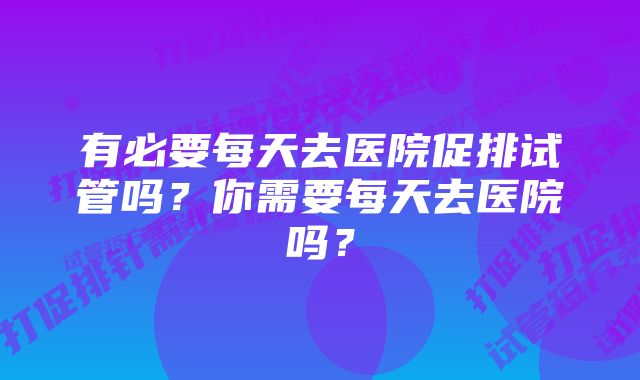 有必要每天去医院促排试管吗?你需要每天去医院吗?