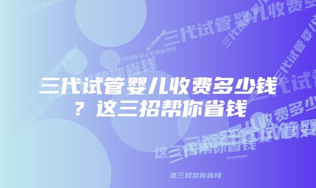 三代试管婴儿收费多少钱?这三招帮你省钱