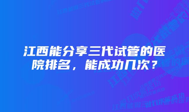 江西能分享三代试管的医院排名,能成功几次?