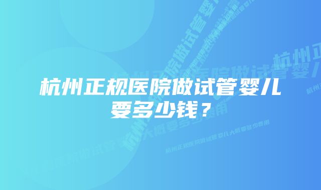 杭州正规医院做试管婴儿要多少钱？