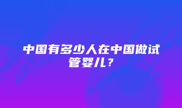 中国有多少人在中国做试管婴儿?
