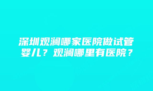深圳观澜哪家医院做试管婴儿?观澜哪里有医院?