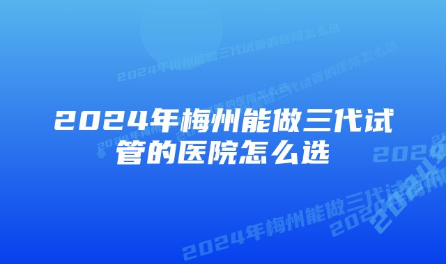 2024年梅州能做三代试管的医院怎么选