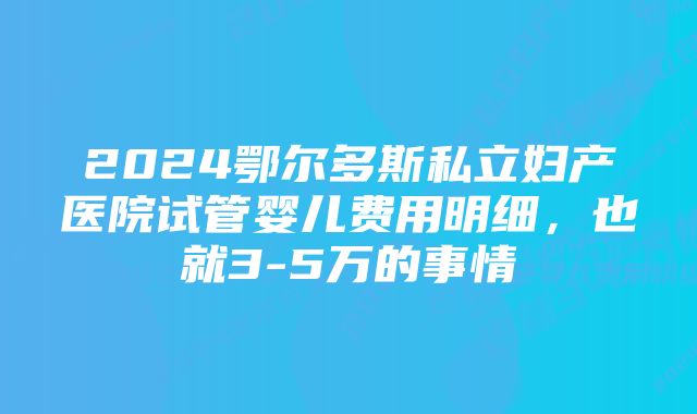 2024鄂尔多斯私立妇产医院试管婴儿费用明细,也就3-5万的事情