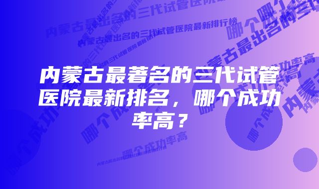 内蒙古最著名的三代试管医院最新排名,哪个成功率高?