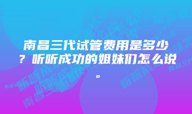 南昌三代试管费用是多少?听听成功的姐妹们怎么说。
