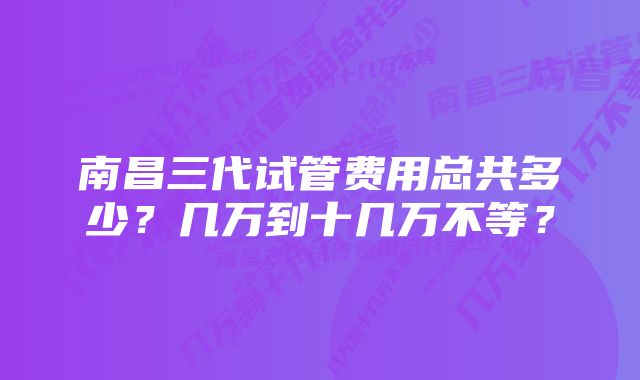 南昌三代试管费用总共多少?几万到十几万不等?