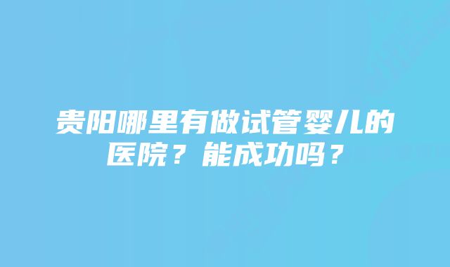 贵阳哪里有做试管婴儿的医院?能成功吗?