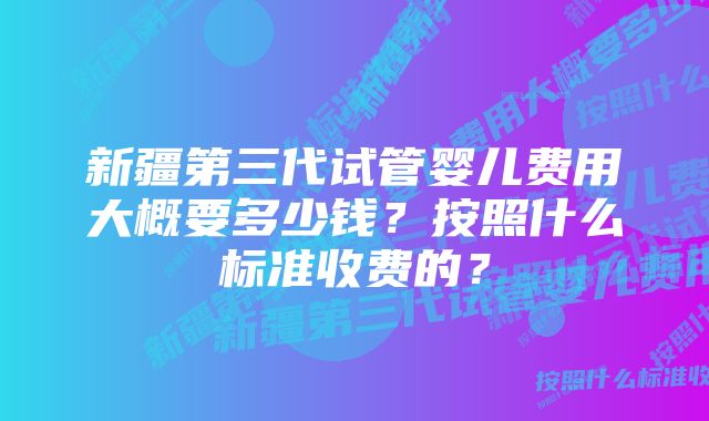 新疆第三代试管婴儿费用大概要多少钱?按照什么标准收费的?