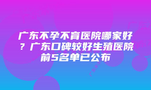 广东不孕不育医院哪家好?广东口碑较好生殖医院前5名单已公布