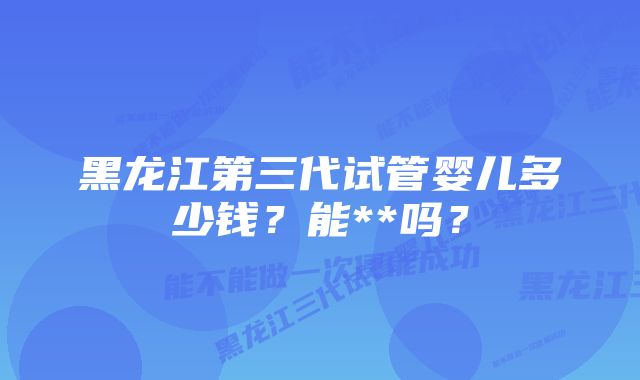 黑龙江第三代试管婴儿多少钱?能**吗?