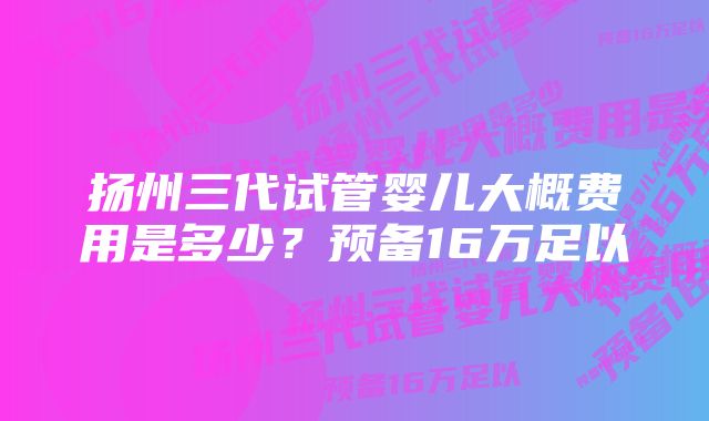 扬州三代试管婴儿大概费用是多少?预备16万足以