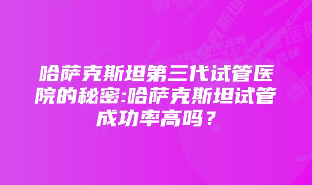 哈萨克斯坦第三代试管医院的秘密:哈萨克斯坦试管成功率高吗?