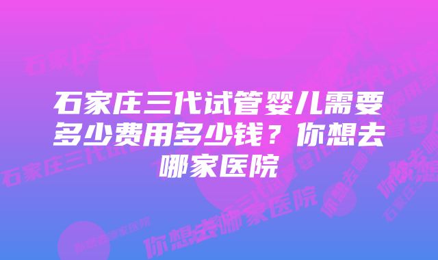 石家庄三代试管婴儿需要多少费用多少钱?你想去哪家医院