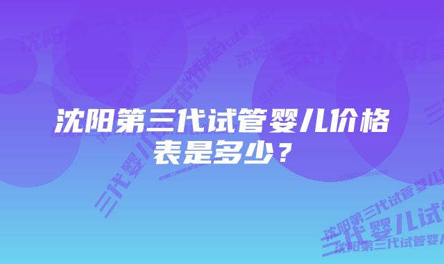 沈阳第三代试管婴儿价格表是多少?