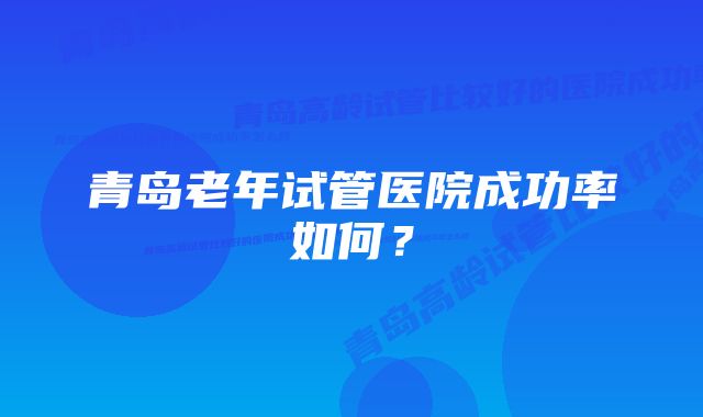 青岛老年试管医院成功率如何?