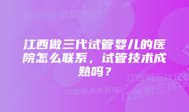 江西做三代试管婴儿的医院怎么联系,试管技术成熟吗?