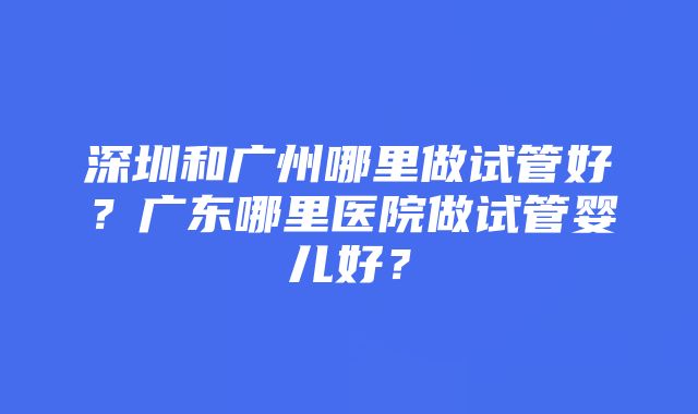 深圳和广州哪里做试管好?广东哪里医院做试管婴儿好?