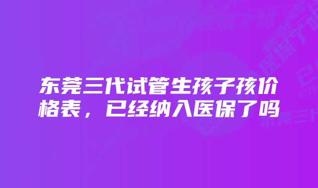 东莞三代试管生孩子孩价格表,已经纳入医保了吗