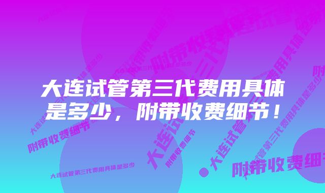 大连试管第三代费用具体是多少,附带收费细节!