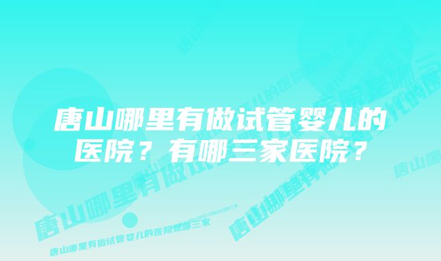 唐山哪里有做试管婴儿的医院?有哪三家医院?