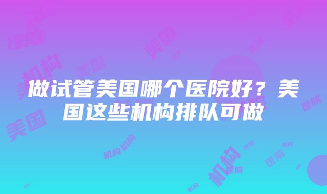 做试管美国哪个医院好?美国这些机构排队可做