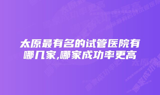 太原最有名的试管医院有哪几家,哪家成功率更高