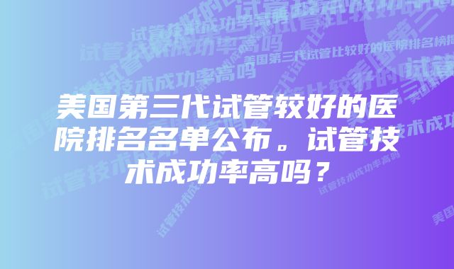 美国第三代试管较好的医院排名名单公布。试管技术成功率高吗?