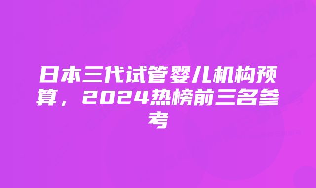 日本三代试管婴儿机构预算,2024热榜前三名参考