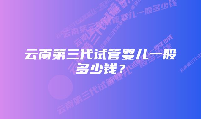 云南第三代试管婴儿一般多少钱?