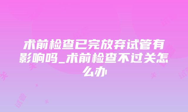术前检查已完放弃试管有影响吗_术前检查不过关怎么办