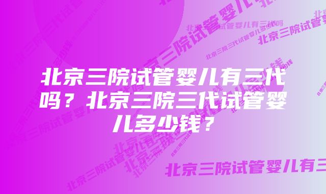 北京三院试管婴儿有三代吗?北京三院三代试管婴儿多少钱?