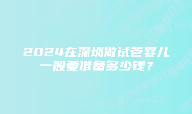 2024在深圳做试管婴儿一般要准备多少钱?