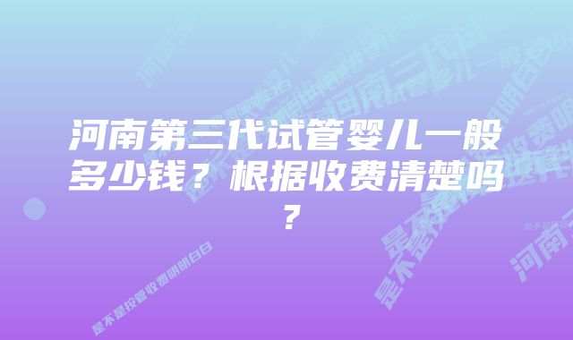 河南第三代试管婴儿一般多少钱?根据收费清楚吗?