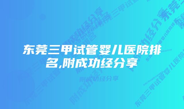 东莞三甲试管婴儿医院排名,附成功经分享
