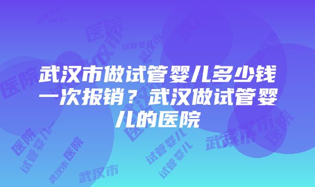 武汉市做试管婴儿多少钱一次报销?武汉做试管婴儿的医院