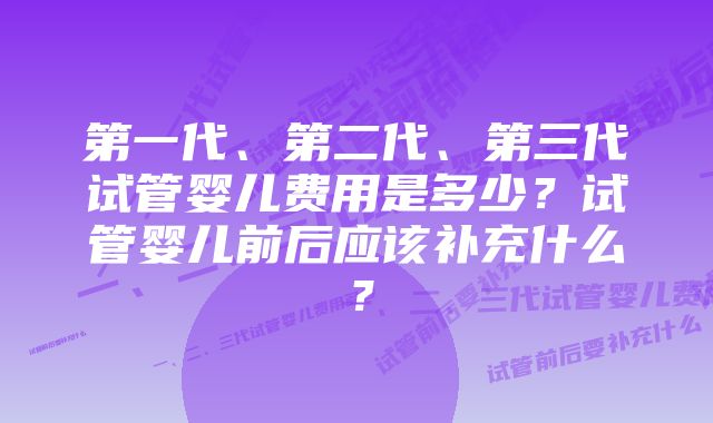 第一代、第二代、第三代试管婴儿费用是多少?试管婴儿前后应该补充什么?