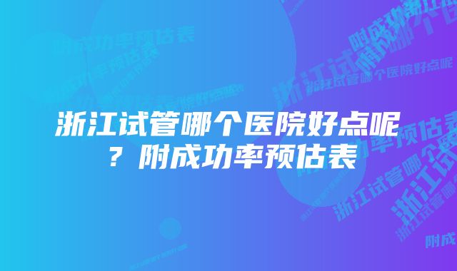 浙江试管哪个医院好点呢?附成功率预估表