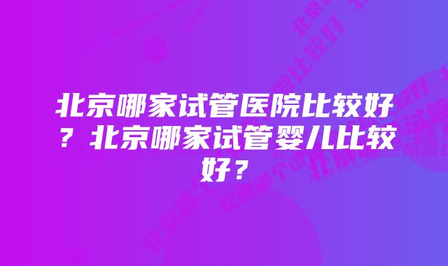 北京哪家试管医院比较好?北京哪家试管婴儿比较好?
