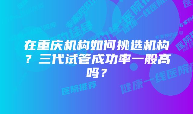 在重庆机构如何挑选机构?三代试管成功率一般高吗?