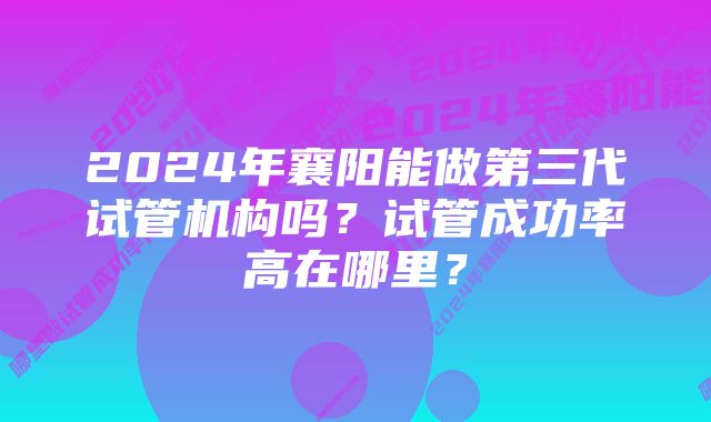 2024年襄阳能做第三代试管机构吗?试管成功率高在哪里?