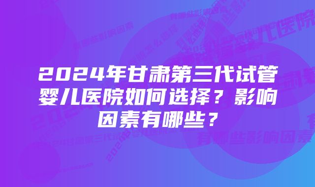 2024年甘肃第三代试管婴儿医院如何选择?影响因素有哪些?