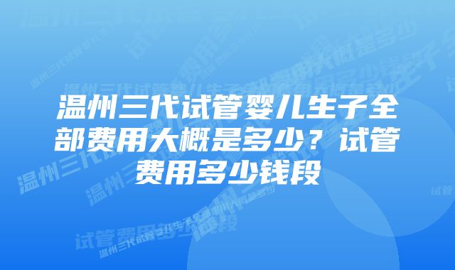 温州三代试管婴儿生子全部费用大概是多少?试管费用多少钱段
